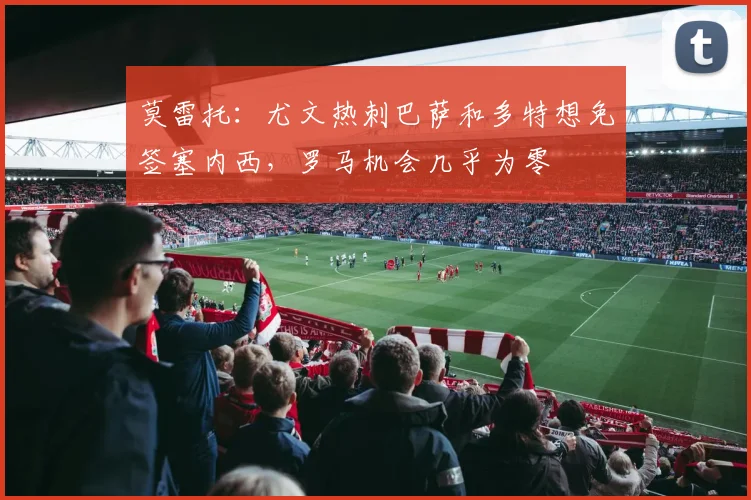 莫雷托：尤文热刺巴萨和多特想免签塞内西，罗马机会几乎为零