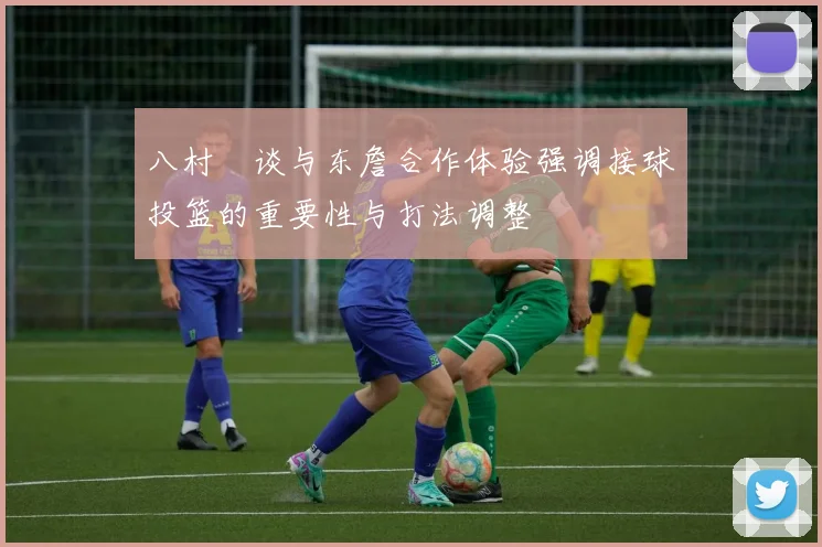 八村塁谈与东詹合作体验强调接球投篮的重要性与打法调整