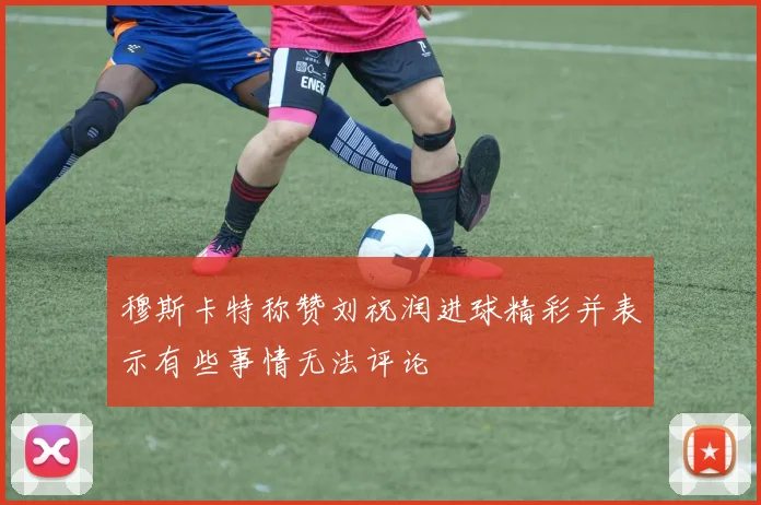 穆斯卡特称赞刘祝润进球精彩并表示有些事情无法评论
