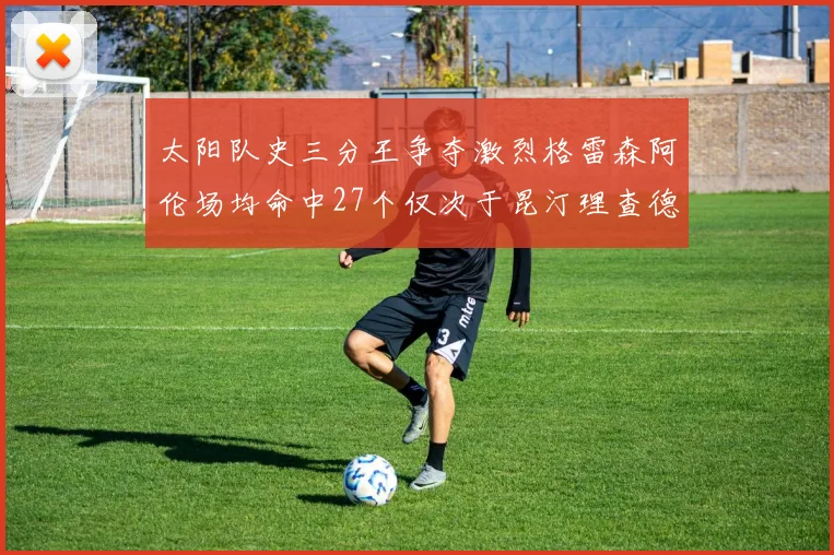 太阳队史三分王争夺激烈格雷森阿伦场均命中27个仅次于昆汀理查德森
