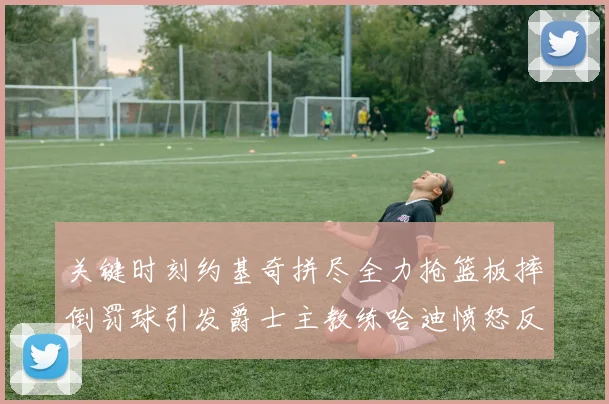 关键时刻约基奇拼尽全力抢篮板摔倒罚球引发爵士主教练哈迪愤怒反应
