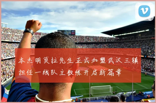 本杰明莫拉先生正式加盟武汉三镇担任一线队主教练开启新篇章