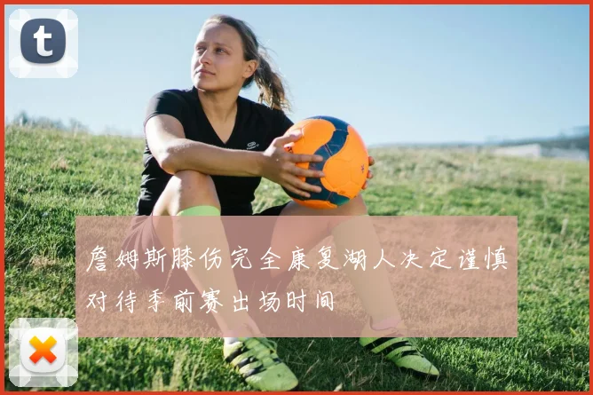 詹姆斯膝伤完全康复湖人决定谨慎对待季前赛出场时间