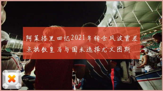 阿莱格里回忆2021年转会风波曾差点执教皇马与国米选择尤文图斯