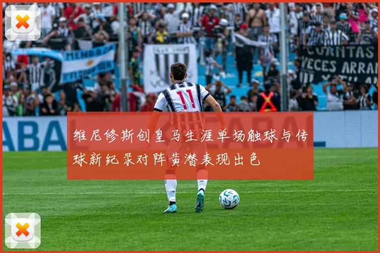 维尼修斯创皇马生涯单场触球与传球新纪录对阵黄潜表现出色