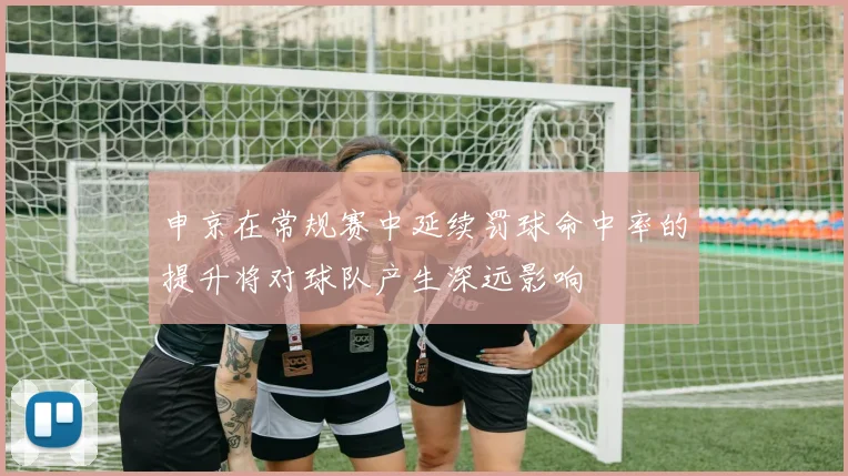 申京在常规赛中延续罚球命中率的提升将对球队产生深远影响