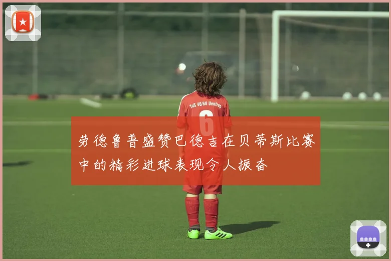 劳德鲁普盛赞巴德吉在贝蒂斯比赛中的精彩进球表现令人振奋