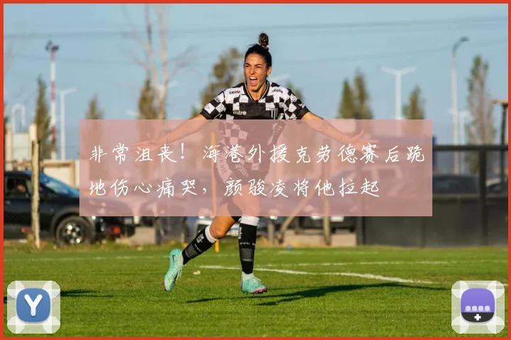 非常沮丧！海港外援克劳德赛后跪地伤心痛哭，颜骏凌将他拉起