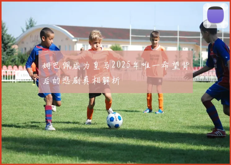 姆巴佩成为皇马2025年唯一希望背后的悲剧真相解析