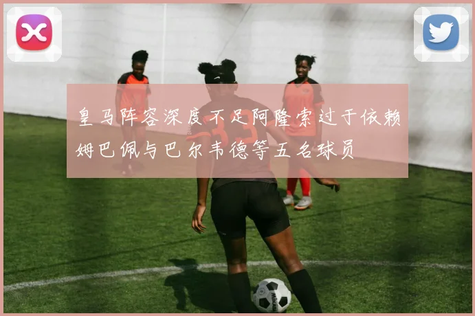 皇马阵容深度不足阿隆索过于依赖姆巴佩与巴尔韦德等五名球员