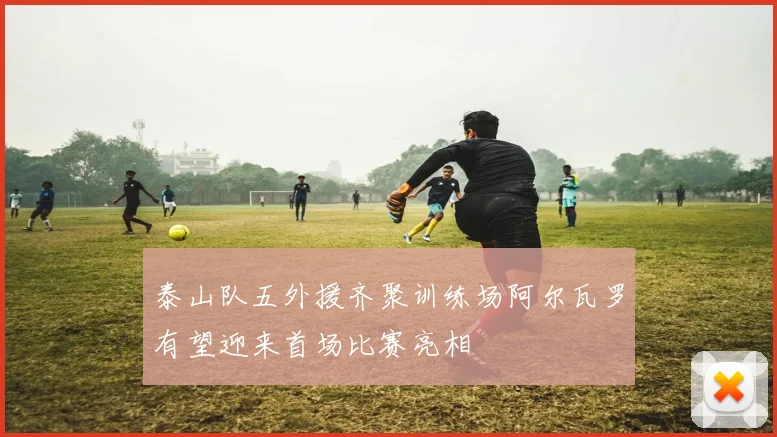 泰山队五外援齐聚训练场阿尔瓦罗有望迎来首场比赛亮相