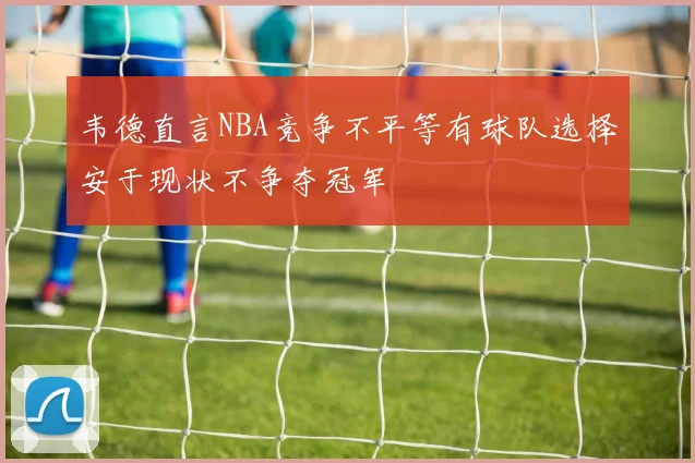 韦德直言NBA竞争不平等有球队选择安于现状不争夺冠军
