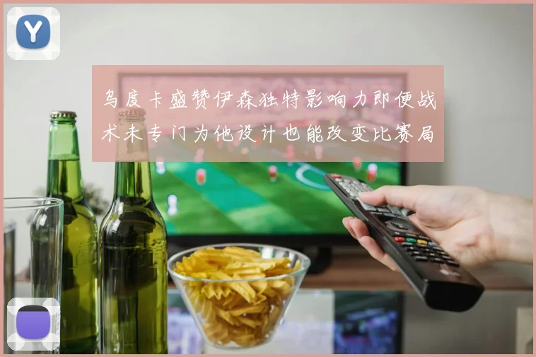 乌度卡盛赞伊森独特影响力即便战术未专门为他设计也能改变比赛局势
