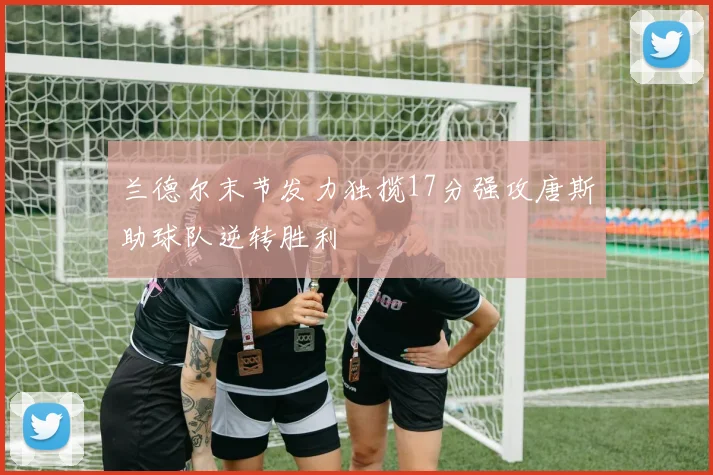兰德尔末节发力独揽17分强攻唐斯助球队逆转胜利