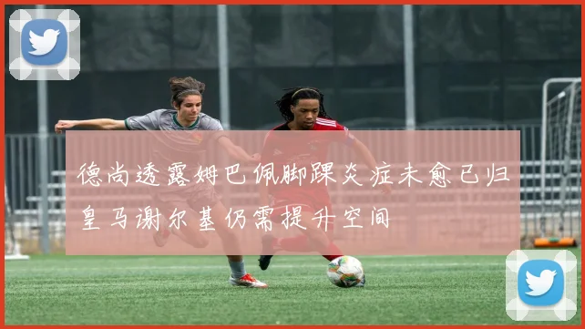 德尚透露姆巴佩脚踝炎症未愈已归皇马谢尔基仍需提升空间