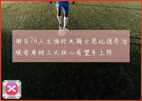 明日76人主场对决骑士恩比德乔治埃奇库姆三大核心有望齐上阵