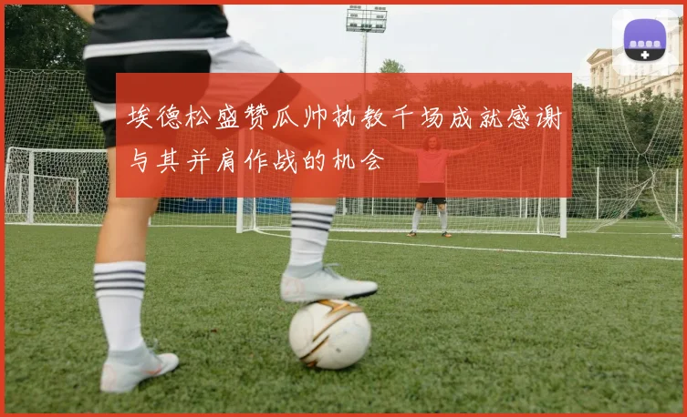 埃德松盛赞瓜帅执教千场成就感谢与其并肩作战的机会