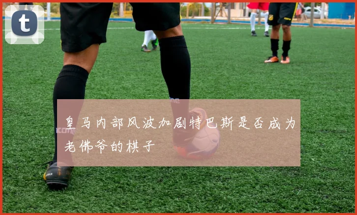 皇马内部风波加剧特巴斯是否成为老佛爷的棋子