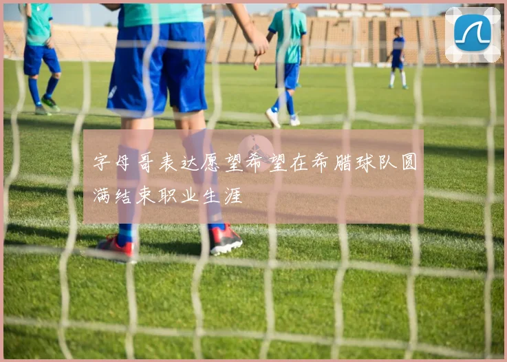 字母哥表达愿望希望在希腊球队圆满结束职业生涯